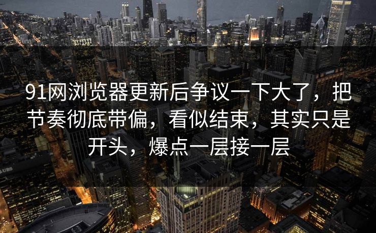 91网浏览器更新后争议一下大了，把节奏彻底带偏，看似结束，其实只是开头，爆点一层接一层