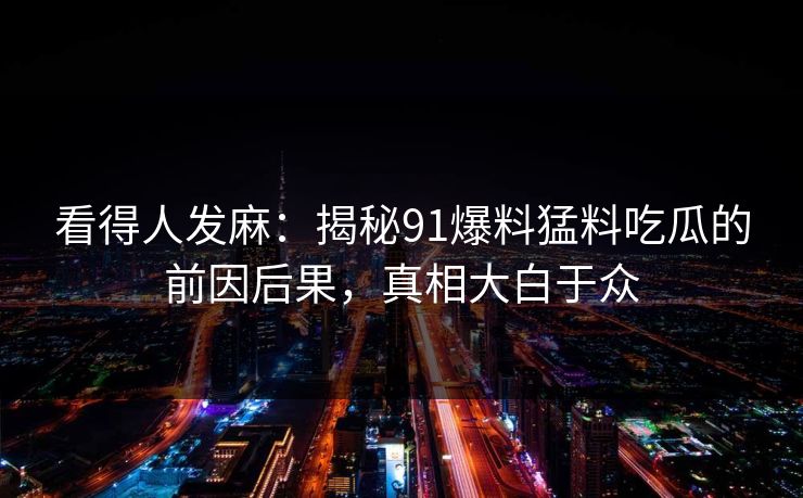 看得人发麻：揭秘91爆料猛料吃瓜的前因后果，真相大白于众