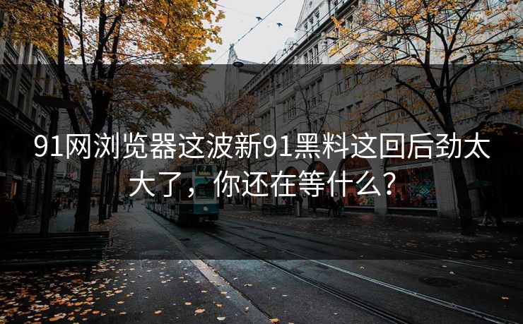 91网浏览器这波新91黑料这回后劲太大了，你还在等什么？