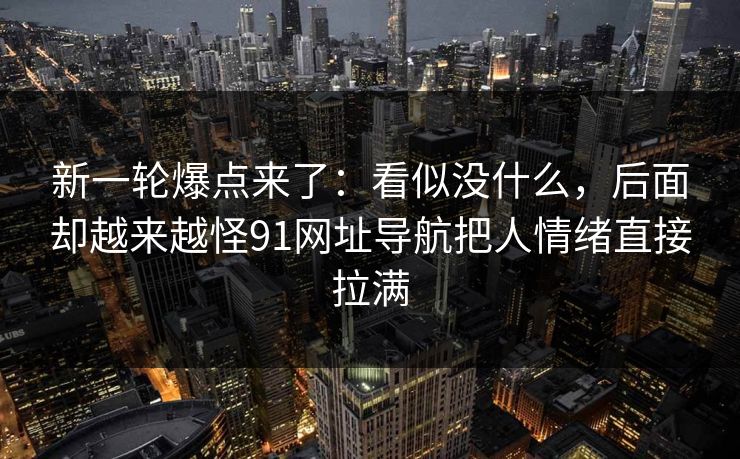 新一轮爆点来了：看似没什么，后面却越来越怪91网址导航把人情绪直接拉满