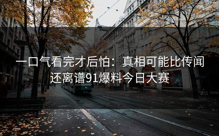 一口气看完才后怕：真相可能比传闻还离谱91爆料今日大赛