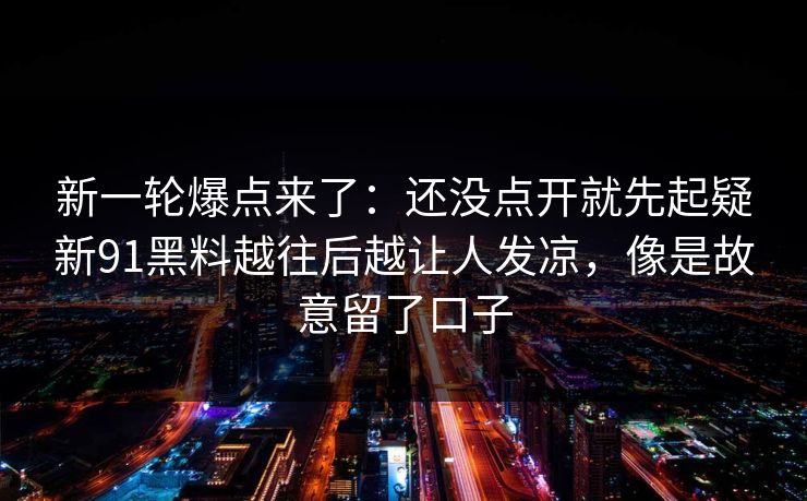 新一轮爆点来了：还没点开就先起疑新91黑料越往后越让人发凉，像是故意留了口子