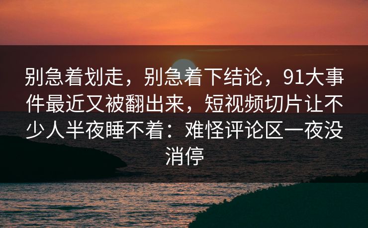 别急着划走，别急着下结论，91大事件最近又被翻出来，短视频切片让不少人半夜睡不着：难怪评论区一夜没消停