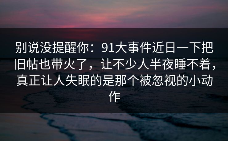 别说没提醒你：91大事件近日一下把旧帖也带火了，让不少人半夜睡不着，真正让人失眠的是那个被忽视的小动作
