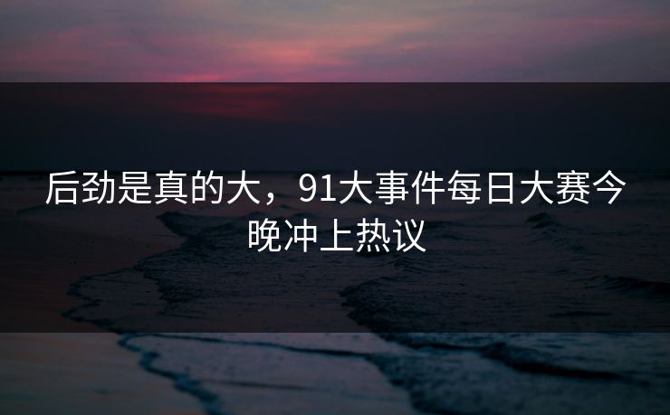 后劲是真的大，91大事件每日大赛今晚冲上热议