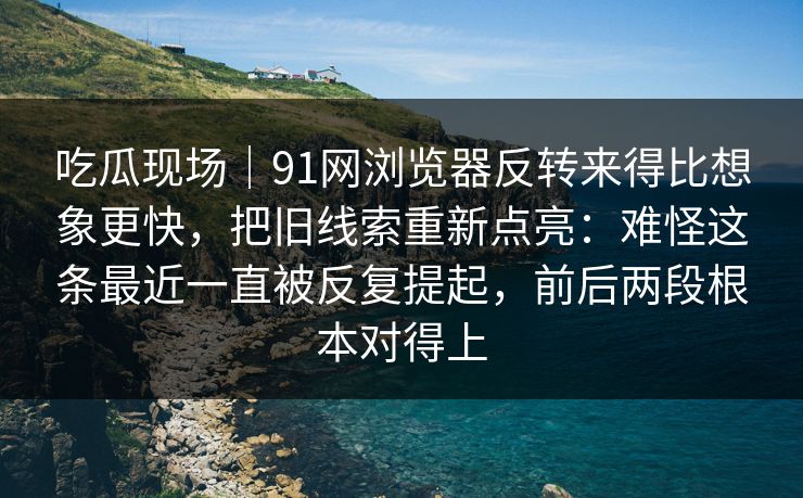 吃瓜现场｜91网浏览器反转来得比想象更快，把旧线索重新点亮：难怪这条最近一直被反复提起，前后两段根本对得上