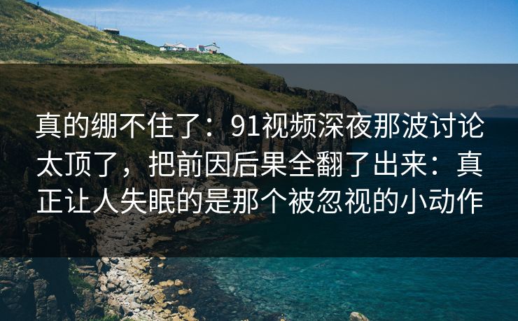 真的绷不住了：91视频深夜那波讨论太顶了，把前因后果全翻了出来：真正让人失眠的是那个被忽视的小动作