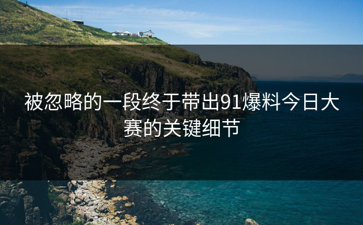 被忽略的一段终于带出91爆料今日大赛的关键细节
