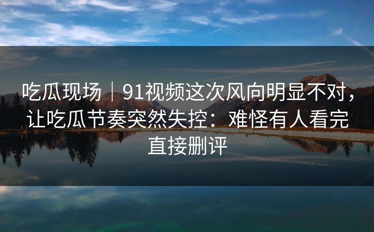 吃瓜现场｜91视频这次风向明显不对，让吃瓜节奏突然失控：难怪有人看完直接删评