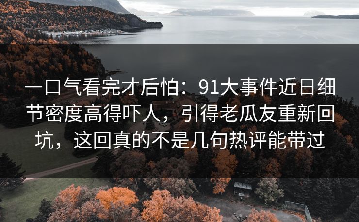 一口气看完才后怕：91大事件近日细节密度高得吓人，引得老瓜友重新回坑，这回真的不是几句热评能带过