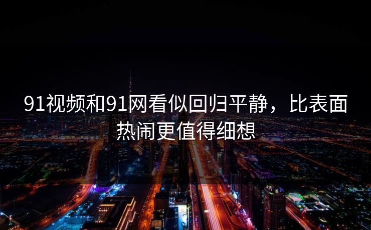 91视频和91网看似回归平静，比表面热闹更值得细想