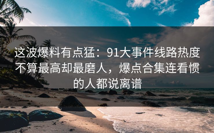 这波爆料有点猛：91大事件线路热度不算最高却最磨人，爆点合集连看惯的人都说离谱
