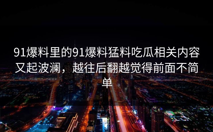 91爆料里的91爆料猛料吃瓜相关内容又起波澜，越往后翻越觉得前面不简单