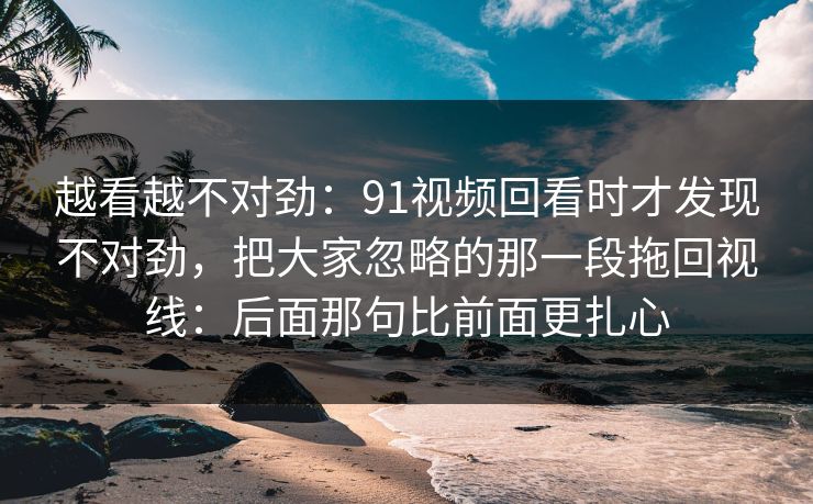 越看越不对劲：91视频回看时才发现不对劲，把大家忽略的那一段拖回视线：后面那句比前面更扎心