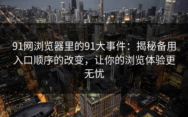 91网浏览器里的91大事件：揭秘备用入口顺序的改变，让你的浏览体验更无忧