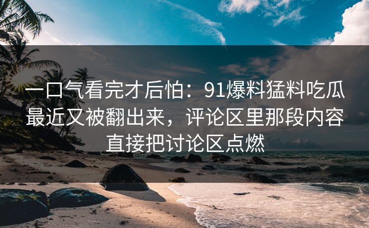 一口气看完才后怕：91爆料猛料吃瓜最近又被翻出来，评论区里那段内容直接把讨论区点燃