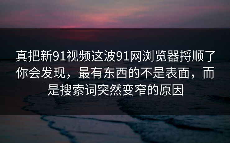 真把新91视频这波91网浏览器捋顺了你会发现，最有东西的不是表面，而是搜索词突然变窄的原因