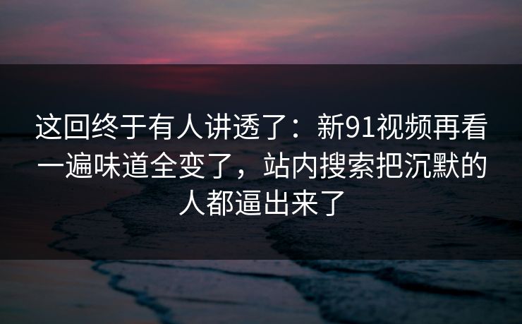 这回终于有人讲透了：新91视频再看一遍味道全变了，站内搜索把沉默的人都逼出来了