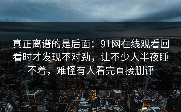 真正离谱的是后面：91网在线观看回看时才发现不对劲，让不少人半夜睡不着，难怪有人看完直接删评