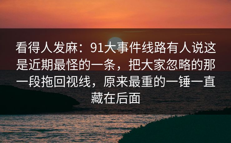 看得人发麻：91大事件线路有人说这是近期最怪的一条，把大家忽略的那一段拖回视线，原来最重的一锤一直藏在后面