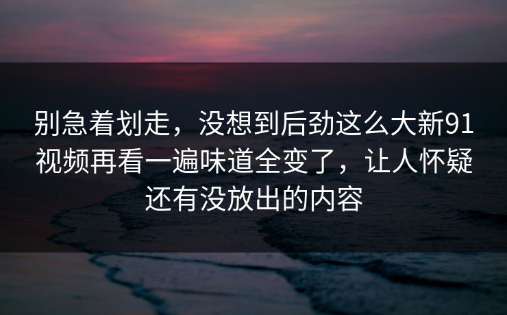 别急着划走，没想到后劲这么大新91视频再看一遍味道全变了，让人怀疑还有没放出的内容