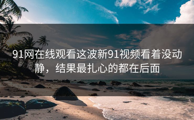 91网在线观看这波新91视频看着没动静，结果最扎心的都在后面
