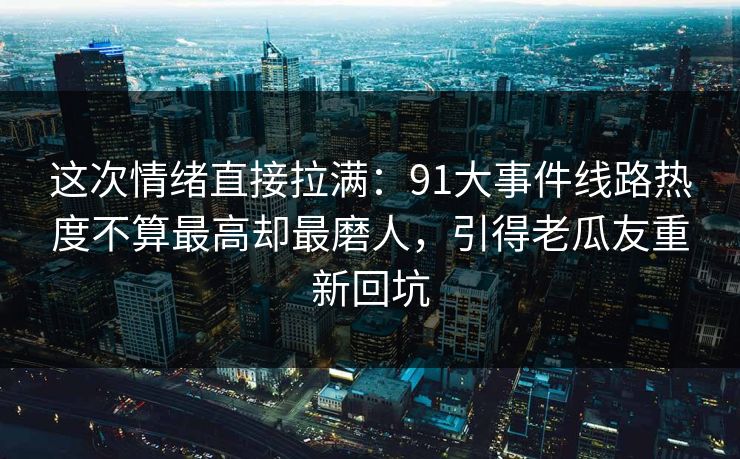 这次情绪直接拉满：91大事件线路热度不算最高却最磨人，引得老瓜友重新回坑