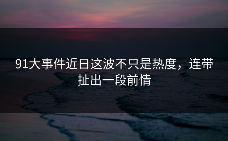 91大事件近日这波不只是热度，连带扯出一段前情