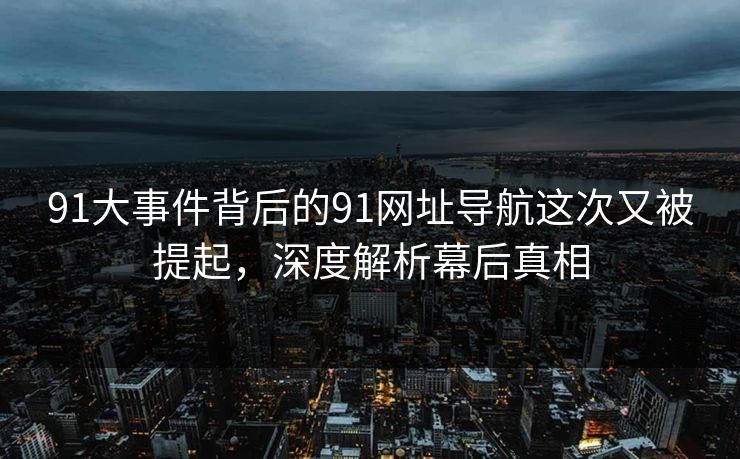 91大事件背后的91网址导航这次又被提起，深度解析幕后真相