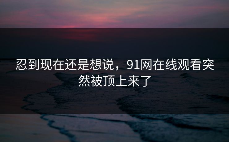 忍到现在还是想说，91网在线观看突然被顶上来了