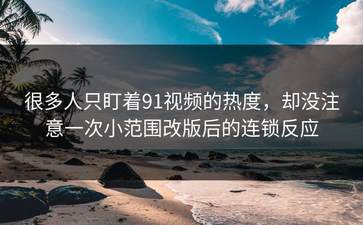 很多人只盯着91视频的热度，却没注意一次小范围改版后的连锁反应