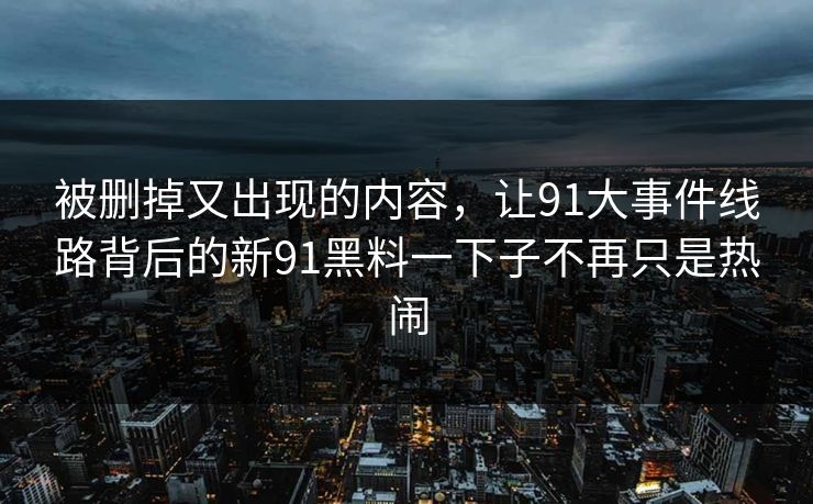 被删掉又出现的内容，让91大事件线路背后的新91黑料一下子不再只是热闹