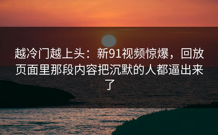 越冷门越上头：新91视频惊爆，回放页面里那段内容把沉默的人都逼出来了