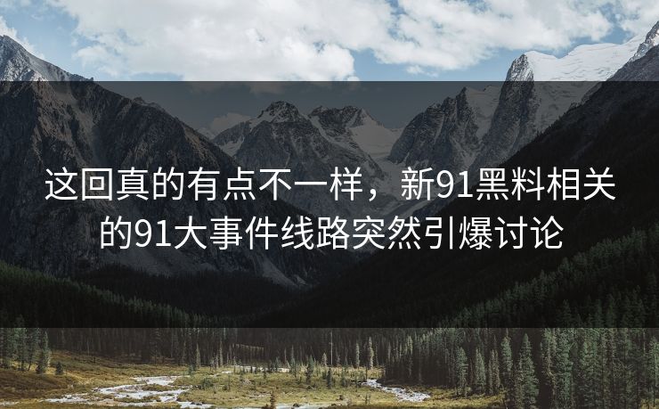 这回真的有点不一样，新91黑料相关的91大事件线路突然引爆讨论