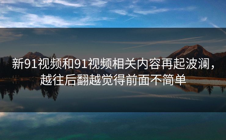 新91视频和91视频相关内容再起波澜，越往后翻越觉得前面不简单