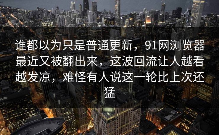 谁都以为只是普通更新，91网浏览器最近又被翻出来，这波回流让人越看越发凉，难怪有人说这一轮比上次还猛