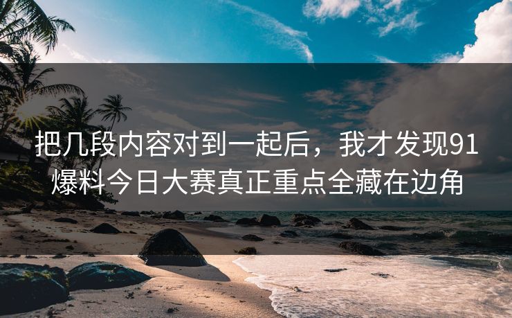 把几段内容对到一起后，我才发现91爆料今日大赛真正重点全藏在边角