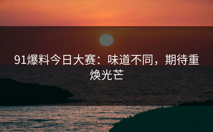 91爆料今日大赛：味道不同，期待重焕光芒