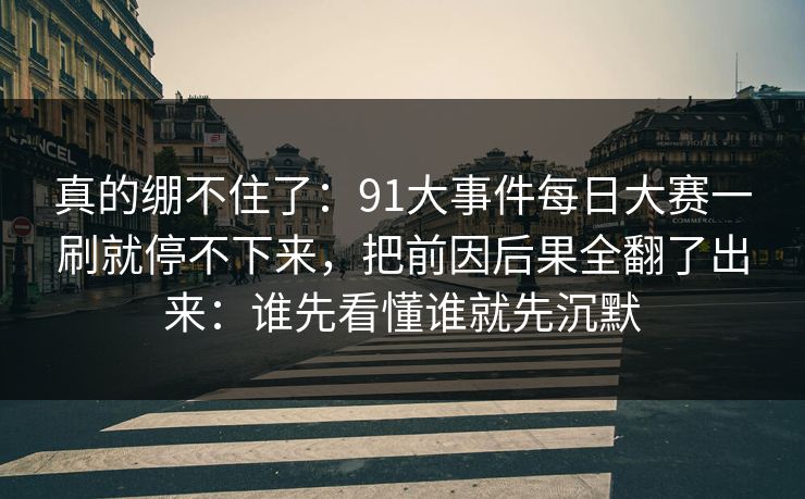 真的绷不住了：91大事件每日大赛一刷就停不下来，把前因后果全翻了出来：谁先看懂谁就先沉默