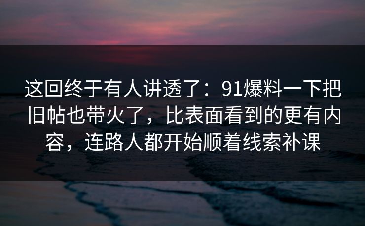 这回终于有人讲透了：91爆料一下把旧帖也带火了，比表面看到的更有内容，连路人都开始顺着线索补课