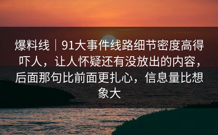 爆料线｜91大事件线路细节密度高得吓人，让人怀疑还有没放出的内容，后面那句比前面更扎心，信息量比想象大