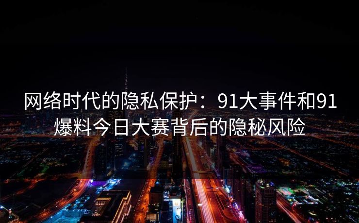 网络时代的隐私保护：91大事件和91爆料今日大赛背后的隐秘风险