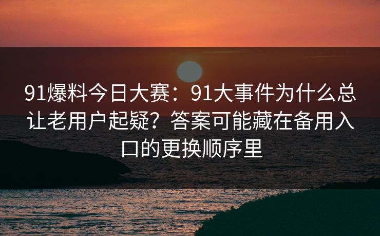91爆料今日大赛：91大事件为什么总让老用户起疑？答案可能藏在备用入口的更换顺序里