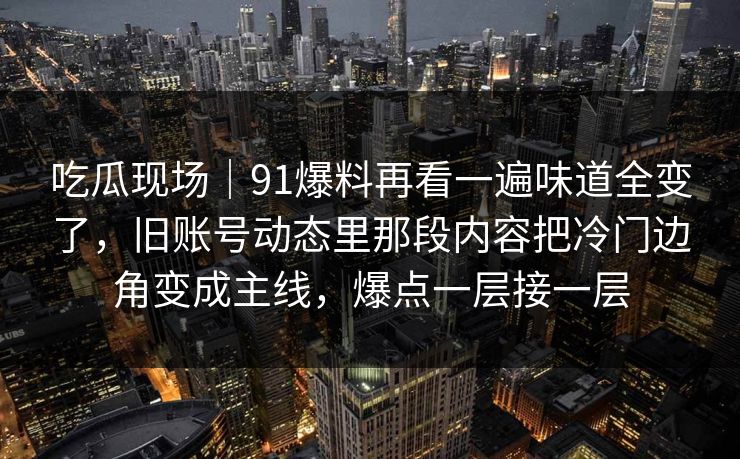 吃瓜现场｜91爆料再看一遍味道全变了，旧账号动态里那段内容把冷门边角变成主线，爆点一层接一层
