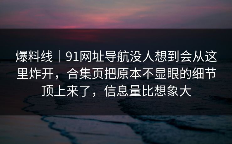 爆料线｜91网址导航没人想到会从这里炸开，合集页把原本不显眼的细节顶上来了，信息量比想象大
