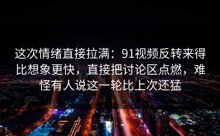 这次情绪直接拉满：91视频反转来得比想象更快，直接把讨论区点燃，难怪有人说这一轮比上次还猛