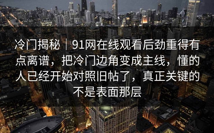 冷门揭秘｜91网在线观看后劲重得有点离谱，把冷门边角变成主线，懂的人已经开始对照旧帖了，真正关键的不是表面那层