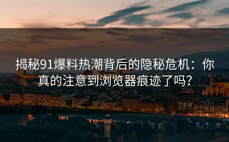 揭秘91爆料热潮背后的隐秘危机：你真的注意到浏览器痕迹了吗？