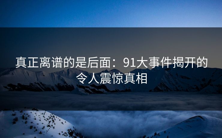 真正离谱的是后面：91大事件揭开的令人震惊真相