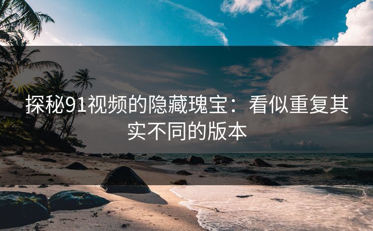 探秘91视频的隐藏瑰宝：看似重复其实不同的版本